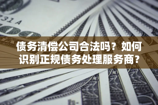 武汉债务清偿公司合法吗？如何识别正规债务处理服务商？