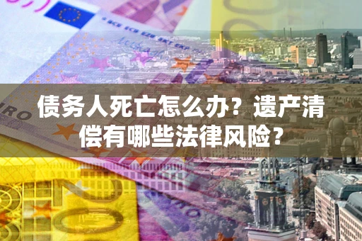 武汉债务人死亡怎么办？遗产清偿有哪些法律风险？