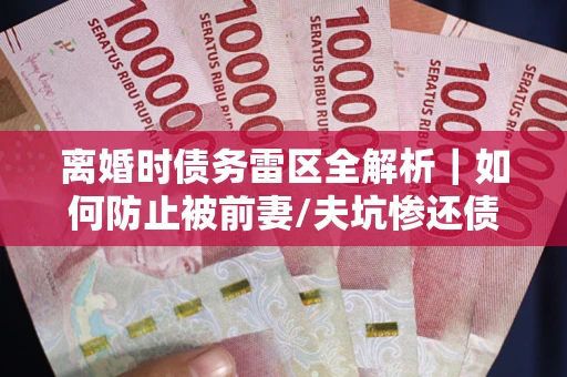 武汉离婚时债务雷区全解析｜如何防止被前妻/夫坑惨还债？