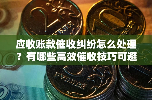 武汉应收账款催收纠纷怎么处理？有哪些高效催收技巧可避免坏账？